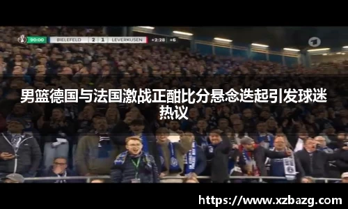 mk体育：男篮德国与法国激战正酣比分悬念迭起引发球迷热议